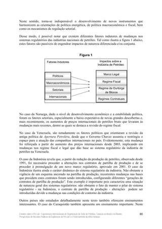 Neste sentido, torna-se indispensável o desenvolvimento de novos instrumentos que
harmonizem as orientações de política energética, de política macroeconômica e fiscal, bem
como os mecanismos de regulação setorial.

Desse modo, é possível notar que existem diferentes fatores indutores de mudanças nos
sistemas regulatórios das indústrias nacionais de petróleo. Tal como ilustra a figura 1 abaixo,
estes fatores são passíveis de engendrar impactos de natureza diferenciada e/ou conjunta.


                                                                      Figura 1

                                Fatores Indutores                                            Impactos sobre a
                                                                                           Indústria de Petróleo


                                                                                                  Marco Legal
                                      Políticos

                               Macroeconômicos                                                   Regime Fiscal

                                                                                            Regime de Ourtorga
                                      Setoriais
                                                                                                de Blocos
                                  Internacionais
                                                                                            Regimes Contratuais




No caso da Noruega, dado o nível de desenvolvimento econômico e a estabilidade política,
foram os fatores setoriais, especialmente a baixa expectativa de novas grandes descobertas e,
mais recentemente, os aumentos de preços internacionais do petróleo bruto que levaram às
mudanças mais recentes, dentre as quais se destaca a revisão do regime fiscal.

No caso da Venezuela, são notadamente os fatores políticos que orientaram a revisão da
antiga política de Apertura Petrolera, desde que o Governo Chavez assumiu e restringiu o
espaço para a atuação das companhias internacionais no país. Evidentemente, esta mudança
foi reforçada a partir do aumento dos preços internacionais desde 2003, implicando em
mudanças nos regime fiscal e legal que dão base ao sistema regulatório da indústria de
petróleo na Venezuela.

O caso da Indonésia revela que, a partir da redução da produção de petróleo, observada desde
1991, foi necessário proceder a alterações nos contratos de partilha de produção e de se
proceder à promulgação de um novo marco regulatório, aprovado em 2001. O caso da
Indonésia ilustra ainda o caráter dinâmico do sistema regulatório da indústria. Não obstante a
vigência de um esquema ancorado na partilha de produção, recorrentes mudanças nas bases
que presidem estes contratos foram sendo introduzidas, configurando diferentes “gerações de
contratos de partilha de produção”. Este exemplo é importante pois caracteriza uma situação
de natureza geral dos sistemas regulatórios: não obstante o fato de manter o pilar do sistema
regulatório - na Indonésia, o contrato de partilha de produção - alterações podem ser
introduzidas devido a mudanças nas condições de contorno da indústria.

Outros países não estudados detalhadamente neste texto também oferecem ensinamentos
interessantes. O caso do Cazaquistão também apresenta um ensinamento importante. Neste

Estudos sobre o Pré-sal – Experiências Internacionais de Organização do Setor de Petróleo, Taxação no Brasil e no Mundo,   85
Perspectivas de Receitas Públicas da Exploração do Pré-sal e o Financiamento da Infra-estrutura
 