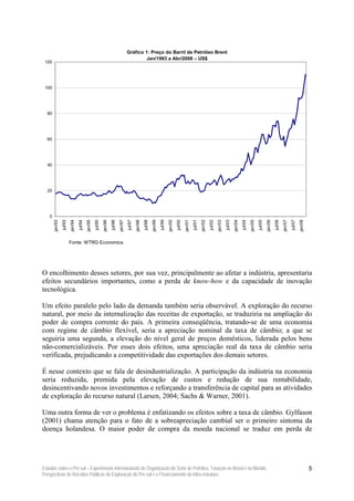 Gráfico 1: Preço do Barril de Petróleo Brent
                                                                                                 Jan/1993 a Abr/2008 – US$
 120




 100




  80




  60




  40




  20




    0
        jan/93
                 jul/93
                          jan/94
                                   jul/94
                                            jan/95
                                                     jul/95
                                                              jan/96
                                                                       jul/96
                                                                                jan/97
                                                                                         jul/97
                                                                                                  jan/98
                                                                                                           jul/98
                                                                                                                    jan/99
                                                                                                                             jul/99
                                                                                                                                      jan/00
                                                                                                                                               jul/00
                                                                                                                                                        jan/01
                                                                                                                                                                 jul/01
                                                                                                                                                                          jan/02
                                                                                                                                                                                   jul/02
                                                                                                                                                                                            jan/03
                                                                                                                                                                                                     jul/03
                                                                                                                                                                                                              jan/04
                                                                                                                                                                                                                       jul/04
                                                                                                                                                                                                                                jan/05
                                                                                                                                                                                                                                         jul/05
                                                                                                                                                                                                                                                  jan/06
                                                                                                                                                                                                                                                           jul/06
                                                                                                                                                                                                                                                                    jan/07
                                                                                                                                                                                                                                                                             jul/07
                                                                                                                                                                                                                                                                                      jan/08
                          Fonte: WTRG Economics.




O encolhimento desses setores, por sua vez, principalmente ao afetar a indústria, apresentaria
efeitos secundários importantes, como a perda de know-how e da capacidade de inovação
tecnológica.

Um efeito paralelo pelo lado da demanda também seria observável. A exploração do recurso
natural, por meio da internalização das receitas de exportação, se traduziria na ampliação do
poder de compra corrente do país. A primeira conseqüência, tratando-se de uma economia
com regime de câmbio flexível, seria a apreciação nominal da taxa de câmbio; a que se
seguiria uma segunda, a elevação do nível geral de preços domésticos, liderada pelos bens
não-comercializáveis. Por esses dois efeitos, uma apreciação real da taxa de câmbio seria
verificada, prejudicando a competitividade das exportações dos demais setores.

É nesse contexto que se fala de desindustrialização. A participação da indústria na economia
seria reduzida, premida pela elevação de custos e redução de sua rentabilidade,
desincentivando novos investimentos e reforçando a transferência de capital para as atividades
de exploração do recurso natural (Larsen, 2004; Sachs & Warner, 2001).

Uma outra forma de ver o problema é enfatizando os efeitos sobre a taxa de câmbio. Gylfason
(2001) chama atenção para o fato de a sobreapreciação cambial ser o primeiro sintoma da
doença holandesa. O maior poder de compra da moeda nacional se traduz em perda de




Estudos sobre o Pré-sal – Experiências Internacionais de Organização do Setor de Petróleo, Taxação no Brasil e no Mundo,                                                                                                                                                                       5
Perspectivas de Receitas Públicas da Exploração do Pré-sal e o Financiamento da Infra-estrutura
 