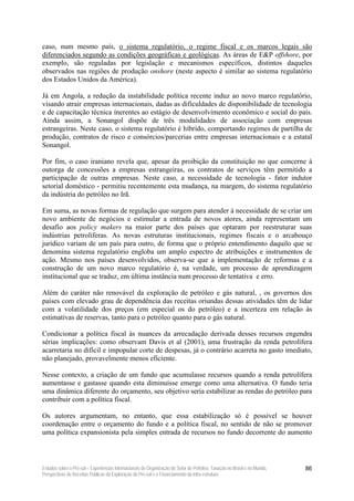 caso, num mesmo país, o sistema regulatório, o regime fiscal e os marcos legais são
diferenciados segundo as condições geográficas e geológicas. As áreas de E&P offshore, por
exemplo, são reguladas por legislação e mecanismos específicos, distintos daqueles
observados nas regiões de produção onshore (neste aspecto é similar ao sistema regulatório
dos Estados Unidos da América).

Já em Angola, a redução da instabilidade política recente induz ao novo marco regulatório,
visando atrair empresas internacionais, dadas as dificuldades de disponibilidade de tecnologia
e de capacitação técnica inerentes ao estágio de desenvolvimento econômico e social do país.
Ainda assim, a Sonangol dispõe de três modalidades de associação com empresas
estrangeiras. Neste caso, o sistema regulatório é híbrido, comportando regimes de partilha de
produção, contratos de risco e consórcios/parcerias entre empresas internacionais e a estatal
Sonangol.

Por fim, o caso iraniano revela que, apesar da proibição da constituição no que concerne à
outorga de concessões a empresas estrangeiras, os contratos de serviços têm permitido a
participação de outras empresas. Neste caso, a necessidade de tecnologia - fator indutor
setorial doméstico - permitiu recentemente esta mudança, na margem, do sistema regulatório
da indústria do petróleo no Irã.

Em suma, as novas formas de regulação que surgem para atender à necessidade de se criar um
novo ambiente de negócios e estimular a entrada de novos atores, ainda representam um
desafio aos policy makers na maior parte dos países que optaram por reestruturar suas
indústrias petrolíferas. As novas estruturas institucionais, regimes fiscais e o arcabouço
jurídico variam de um país para outro, de forma que o próprio entendimento daquilo que se
denomina sistema regulatório engloba um amplo espectro de atribuições e instrumentos de
ação. Mesmo nos países desenvolvidos, observa-se que a implementação de reformas e a
construção de um novo marco regulatório é, na verdade, um processo de aprendizagem
institucional que se traduz, em última instância num processo de tentativa e erro.

Além do caráter não renovável da exploração de petróleo e gás natural, , os governos dos
países com elevado grau de dependência das receitas oriundas dessas atividades têm de lidar
com a volatilidade dos preços (em especial os do petróleo) e a incerteza em relação às
estimativas de reservas, tanto para o petróleo quanto para o gás natural.

Condicionar a política fiscal às nuances da arrecadação derivada desses recursos engendra
sérias implicações: como observam Davis et al (2001), uma frustração da renda petrolífera
acarretaria no difícil e impopular corte de despesas, já o contrário acarreta no gasto imediato,
não planejado, provavelmente menos eficiente.

Nesse contexto, a criação de um fundo que acumulasse recursos quando a renda petrolífera
aumentasse e gastasse quando esta diminuísse emerge como uma alternativa. O fundo teria
uma dinâmica diferente do orçamento, seu objetivo seria estabilizar as rendas do petróleo para
contribuir com a política fiscal.

Os autores argumentam, no entanto, que essa estabilização só é possível se houver
coordenação entre o orçamento do fundo e a política fiscal, no sentido de não se promover
uma política expansionista pela simples entrada de recursos no fundo decorrente do aumento



Estudos sobre o Pré-sal – Experiências Internacionais de Organização do Setor de Petróleo, Taxação no Brasil e no Mundo,   86
Perspectivas de Receitas Públicas da Exploração do Pré-sal e o Financiamento da Infra-estrutura
 