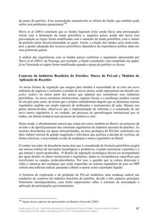 do preço do petróleo. Essa acomodação neutralizaria os efeitos do fundo, que também pode
sofrer com problemas operacionais108.

Davis et al (2001) concluem que os fundos lograram êxito aonde havia uma preocupação
inicial com a destinação da renda petrolífera e, naqueles países aonde não havia essa
preocupação as regras foram modificadas com o aumento da renda petrolífera, com o intuito
de permitir maior discricionariedade ao gasto. Assim, a criação dos fundos seria irrelevante,
pois a gestão adequada dos recursos petrolíferos dependeria da importância política dada aos
seus potenciais gastos.

A análise das experiências com os fundos parece confirmar o argumento apresentado por
Davis et al (2001): na Noruega, por exemplo, o fundo constituído vem cumprindo seu papel;
já na Venezuela as regras foram modificadas quando o preço do petróleo se elevou.


Contexto da Indústria Brasileira do Petróleo: Marco do Pré-sal e Modelos de
Aplicação de Royalties

As novas formas de regulação que surgem para atender à necessidade de se criar um novo
ambiente de negócios e estimular a entrada de novos atores, ainda representam um desafio aos
policy makers na maior parte dos países que optaram por reestruturar suas indústrias
petrolíferas. As novas estruturas institucionais, regimes fiscais e o arcabouço jurídico variam
de um país para outro, de forma que o próprio entendimento daquilo que se denomina sistema
regulatório engloba um amplo espectro de atribuições e instrumentos de ação. Mesmo nos
países desenvolvidos, observa-se que a implementação de reformas e a construção de um
novo marco regulatório é, na verdade, um processo de aprendizagem institucional que se
traduz, em última instância num processo de tentativa e erro.

Desse modo, é absolutamente natural que esteja em curso, também no Brasil, um processo de
revisão e de aperfeiçoamento das estruturas regulatórias da indústria nacional do petróleo. As
recentes descobertas em águas ultra-profundas, na área geológica do Pré-Sal, constituem um
fator indutor setorial de grande magnitude e relevância que justifica a decisão de verificar, de
forma criteriosa, a necessidade ou não de readequar o marco regulatório no Brasil.

O caráter inovador da descoberta numa área que é considerada de fronteira petrolífera exigirá
um imenso esforço de inovações tecnológicas e produtivas, visando maximizar o petróleo e o
gás natural a serem produzidos. O desafio de superação tecnológica deverá ser acompanhado
por igual desafio no plano institucional e regulatório, dadas as circunstâncias específicas que
envolveram os campos recém-descobertos. Por isso, a questão que se coloca doravante é
sobre a natureza das mudanças que serão requeridas no sistema regulatório do país na IMP
sofrerá uma inflexão radical, passando o Brasil a operar como exportador líquido.

A fronteira de exploração e de produção do Pré-sal estabelece uma mudança radical nas
condições de contorno da indústria brasileira do petróleo, devido a três aspectos principais
fortemente interdependentes, com fortes repercussões sobre a estrutura de arrecadação e
aplicação de participações governamentais:



108
      Alguns desses aspectos são apresentados em Barnett e Ossowski (2002).

Estudos sobre o Pré-sal – Experiências Internacionais de Organização do Setor de Petróleo, Taxação no Brasil e no Mundo,   87
Perspectivas de Receitas Públicas da Exploração do Pré-sal e o Financiamento da Infra-estrutura
 