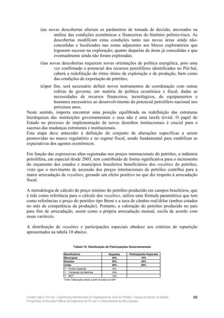 i)as novas descobertas alteram os parâmetros de tomada de decisão, ancorados na
                  análise das condições econômicas e financeiras do binômio prêmio-risco. As
                  descobertas modificam estas condições tanto nas novas áreas ainda não-
                  concedidas e localizados nas zonas adjacentes aos blocos exploratórios que
                  lograram sucesso na exploração; quanto daquelas de áreas já concedidas e que
                  eventualmente ainda não foram exploradas;
           ii)as novas descobertas requerem novas orientações de política energética, pois uma
                   vez confirmado o potencial dos recursos petrolíferos identificados no Pré-Sal,
                   caberá a redefinição do ritmo ótimo de exploração e de produção, bem como
                   das condições de exportação de petróleo;
       iii)por fim, será necessário definir novos instrumentos de coordenação com outras
               esferas de governo, em matéria de política econômica e fiscal, dadas as
               necessidades de recursos financeiros, tecnológicos, de equipamentos e
               humanos necessários ao desenvolvimento do potencial petrolífero nacional nos
               próximos anos.
Neste sentido, importa encontrar uma posição equilibrada na redefinição das estruturas
hierárquicas das instituições governamentais e essa não é uma tarefa trivial. O papel do
Estado no processo de implementação de novos desenhos institucionais é crucial para o
sucesso das mudanças estruturais e institucionais.
Esta etapa deve anteceder à definição do conjunto de alterações específicas a serem
promovidas no marco regulatório e no regime fiscal, sendo fundamental para estabilizar as
expectativas dos agentes econômicos.

Em função das expressivas altas registradas nos preços internacionais do petróleo, a indústria
petrolífera, em especial desde 2003, tem contribuído de forma significativa para o incremento
do orçamento dos estados e municípios brasileiros beneficiários dos royalties do petróleo,
visto que o movimento de ascensão dos preços internacionais do petróleo contribui para a
maior arrecadação de royalties, gerando um efeito positivo no que diz respeito à arrecadação
fiscal.

A metodologia de cálculo do preço mínimo do petróleo produzido em campos brasileiros, que
é tido como referência para o cálculo dos royalties, utiliza uma fórmula paramétrica que tem
como referências o preço do petróleo tipo Brent e a taxa de câmbio real/dólar (ambos cotados
no mês de competência da produção). Portanto, a valoração do petróleo produzido no país
para fins de arrecadação, assim como a própria arrecadação mensal, oscila de acordo com
essas variáveis.

A distribuição de royalties e participações especiais obedece aos critérios de repartição
apresentados na tabela 10 abaixo.


                                       Tabela 10: Distribuição de Participações Governamentais

                               Beneficiários                              Royalties   Participações Especiais
                               Municípios                                   34%                 10%
                               Estados                                      30%                 40%
                               União                                        36%                 50%
                                  Fundo Especial                            8%
                                  Comando da Marinha                        16%
                                  MCT                                       12%
                               Fonte: Elaboração própria a partir de dados da ANP.




Estudos sobre o Pré-sal – Experiências Internacionais de Organização do Setor de Petróleo, Taxação no Brasil e no Mundo,   88
Perspectivas de Receitas Públicas da Exploração do Pré-sal e o Financiamento da Infra-estrutura
 