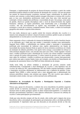 Entretanto, a implementação de projetos de desenvolvimento econômico a partir das rendas
petrolíferas poderia esbarrar na atual estrutura de destinação dos royalties. Isto por que pensar
um projeto de desenvolvimento econômico nacional requer centralização na gestão dos
recursos, pois somente a esfera federal poderá conseguir direcionar os recursos dos royalties
para os seus usos destinatários preferenciais tendo como base uma visão nacional que
contemple a leitura completa dos problemas e necessidades do país. Isto porque, como ponto
de partida, observa-se grande discrepância entre o nível de desenvolvimento das regiões
brasileiras. Ademais, as regiões petrolíferas, mais beneficiadas com a arrecadação dos
royalties, não são necessariamente as regiões cuja necessidade de desenvolvimento
econômico e social são as maiores, comparativamente. Desse modo, o critério de localização
geográfica não atende a requisito desta natureza.

Por essa razão, destaca-se que a gestão central dos recursos advindos dos royalties é a
maneira mais adequada de realizar o desenvolvimento econômico global no país ao transferir
adequadamente as receitas para os seus fins mais prioritários.

Outro argumento a favor o redesenho do sistema de distribuição de royalties brasileiro baseia-
se na explicação que é dada para que estados e municípios recebam essas participações.
Segundo Serra (2008), a redistribuição nos âmbitos estatal e municipal é erroneamente
justificada pela necessidade de indenizar estas regiões administrativas em função da
necessidade das mesmas fazerem frente ao aporte de novas estruturas econômicas em virtude
da instalação da indústria petrolífera. Este aporte traria consigo a necessidade de reforçar as
infra-estruturas daqueles locais, com elevado ônus para seus cofres. Ainda segundo o mesmo
autor, a melhor justificativa para a distribuição de royalties nas esferas estadual e municipal
seria a geração de justiça intra-geracional. A esfera central de governo seria, neste sentido,
mais capaz de coordenar e instalar as políticas que promoveriam a justiça inter-geracional,
pois estaria mais apta a montar fundos como, por exemplo, com destino ao financiamento de
programas de saneamento básico e/ou P&D em fontes alternativas de energia.

Ainda nesta linha, as esferas estaduais e municipais de governo estariam sendo
sobrefinanciadas. Considerando a atual distribuição de royalties e uma hipotética taxa de
royalties da ordem de 10%, aproximadamente 70% dos fundos estariam destinados a estados
e municípios envolvidos diretamente ou indiretamente com a indústria do petróleo. Como,
segundo Serra (2008), a esfera nacional seria a mais adequada para a administração dos
recursos petrolíferos estatais, esta estrutura que repassa 70% dos royalties para estados e
municípios estaria errada, visto que a esfera nacional seria subfinanciada.


Estimativas de Arrecadação de Royalties e Participações Especiais e Cenários
Alternativos de Repartição

Nota-se que, apesar de alvissareiro, o anúncio das novas descobertas de petróleo requerem
cautela devido às barreiras tecnológicas a serem superadas, bem como pelas fontes de
incerteza tanto no plano geológico quanto no plano institucional-regulatório. A evolução das
decisões governamentais referentes a estes aspectos influenciará o processo de cobrança de
royalties e outras participações governamentais.

Ainda que estas decisões estejam sob fase de estudo, cabe avaliar qual o impacto das novas
descobertas sobre a arrecadação de participações governamentais sobre a atividade petrolífera
governamental. É importante notar que esta discussão já está presente devido ao fato das

Estudos sobre o Pré-sal – Experiências Internacionais de Organização do Setor de Petróleo, Taxação no Brasil e no Mundo,   90
Perspectivas de Receitas Públicas da Exploração do Pré-sal e o Financiamento da Infra-estrutura
 