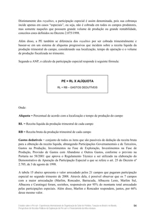 Distintamente dos royalties, a participação especial é assim denominada, pois sua cobrança
incide apenas em casos “especiais”, ou seja, não é cobrada em todos os campos produtores,
mas somente naqueles que possuem grande volume de produção ou grande rentabilidade,
conceitos estes definidos no Decreto 2.075/1998.

Além disso, a PE também se diferencia dos royalties por ser cobrada trimestralmente e
basear-se em um sistema de alíquotas progressivas que incidem sobre a receita líquida da
produção trimestral do campo, considerando sua localização, tempo de operação e o volume
de produção fiscalizada no trimestre.

Segundo a ANP, o cálculo da participação especial responde à seguinte fórmula:




                                                    PE = RL X ALÍQUOTA
                                               RL = RB – GASTOS DEDUTÍVEIS




Onde:

Alíquota = Percentual de acordo com a localização e tempo de produção do campo

RL = Receita líquida da produção trimestral de cada campo

RB = Receita bruta da produção trimestral de cada campo

Gastos dedutíveis = conjunto de todos os itens que são passíveis de dedução da receita bruta
para a obtenção da receita líquida, abrangendo Participações Governamentais e de Terceiros,
Gastos na Produção, Investimentos na Fase de Exploração, Investimentos na Fase de
Produção, Provisão de Gastos com Abandono e Outros Gastos, conforme o previsto na
Portaria no 58/2001 que aprova o Regulamento Técnico a ser utilizado na elaboração do
Demonstrativo de Apuração da Participação Especial a que se refere o art. 25 do Decreto nº
2.705, de 3 de agosto de 1998.

A tabela 15 abaixo apresenta o valor arrecadado pelos 21 campos que pagaram participação
especial no segundo trimestre de 2008. Através dela, é possível observar que os 7 campos
com a maior arrecadação (Marlim, Roncador, Barracuda, Albacora Leste, Marlim Sul,
Albacora e Caratinga) foram, sozinhos, responsáveis por 95% do montante total arrecadado
pelas participações especiais. Além disso, Marlim e Roncador respondem, juntos, por 66%
desse mesmo valor.



Estudos sobre o Pré-sal – Experiências Internacionais de Organização do Setor de Petróleo, Taxação no Brasil e no Mundo,   94
Perspectivas de Receitas Públicas da Exploração do Pré-sal e o Financiamento da Infra-estrutura
 