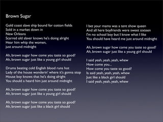 Brown Sugar
Gold coast slave ship bound for cotton ﬁelds
Sold in a market down in
New Orleans
Scarred old slaver knows he's doing alright
Hear him whip the women,
just around midnight
Ah, brown sugar how come you taste so good?
Ah, brown sugar just like a young girl should
Drums beating cold English blood runs hot
Lady of the house wonderin' where it's gonna stop
House boy knows that he's doing alright
You should a heard him just around midnight
Ah, brown sugar how come you taste so good?
Ah, brown sugar just like a young girl should
Ah, brown sugar how come you taste so good?
Ah, brown sugar just like a black girl should
I bet your mama was a tent show queen
And all here boyfriends were sweet sixteen
I'm no school boy but I know what I like
You should have heard me just around midnight
Ah, brown sugar how come you taste so good?
Ah, brown sugar just like a young girl should
I said yeah, yeah, yeah, whew
How come you...
How come you taste so good?
Is said yeah, yeah, yeah, whew
Just like a black girl should
I said yeah, yeah, yeah, whew
 