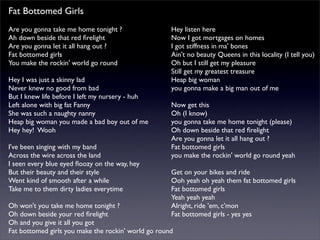 Fat Bottomed Girls
Are you gonna take me home tonight ?
Ah down beside that red ﬁrelight
Are you gonna let it all hang out ?
Fat bottomed girls
You make the rockin' world go round
Hey I was just a skinny lad
Never knew no good from bad
But I knew life before I left my nursery - huh
Left alone with big fat Fanny
She was such a naughty nanny
Heap big woman you made a bad boy out of me
Hey hey! Wooh
I've been singing with my band
Across the wire across the land
I seen every blue eyed ﬂoozy on the way, hey
But their beauty and their style
Went kind of smooth after a while
Take me to them dirty ladies everytime
Oh won't you take me home tonight ?
Oh down beside your red ﬁrelight
Oh and you give it all you got
Fat bottomed girls you make the rockin' world go round
Hey listen here
Now I got mortgages on homes
I got stiffness in ma' bones
Ain't no beauty Queens in this locality (I tell you)
Oh but I still get my pleasure
Still get my greatest treasure
Heap big woman
you gonna make a big man out of me
Now get this
Oh (I know)
you gonna take me home tonight (please)
Oh down beside that red ﬁrelight
Are you gonna let it all hang out ?
Fat bottomed girls
you make the rockin' world go round yeah
Get on your bikes and ride
Ooh yeah oh yeah them fat bottomed girls
Fat bottomed girls
Yeah yeah yeah
Alright, ride 'em, c'mon
Fat bottomed girls - yes yes
 