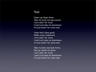 Tush
I been up, I been down.
Take my word, my way around.
I ain’t askin’ for much.
I said, Lord, take me downtown,
I’m just lookin’ for some tush.
I been bad, I been good,
Dallas, texas, hollywood.
I ain’t askin’ for much.
I said, Lord, take me downtown,
I’m just lookin’ for some tush.
Take me back way back home,
Not by myself, not alone.
I ain’t askin’ for much.
I said, Lord, take me downtown,
I’m just lookin’ for some tush.
 