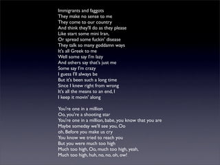 Immigrants and faggots
They make no sense to me
They come to our country
And think they'll do as they please
Like start some mini Iran,
Or spread some fuckin' disease
They talk so many goddamn ways
It's all Greek to me
Well some say I'm lazy
And others say that's just me
Some say I'm crazy
I guess I'll always be
But it's been such a long time
Since I knew right from wrong
It's all the means to an end, I
I keep it movin' along
You're one in a million
Oo, you're a shooting star
You're one in a million, babe, you know that you are
Maybe someday we'll see you, Oo
oh, Before you make us cry
You know we tried to reach you
But you were much too high
Much too high, Oo, much too high, yeah,
Much too high, huh, no, no, oh, ow!
 