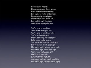 Radicals and Racists
Don't point your ﬁnger at me
I'm a small town white boy
Just tryin' to make ends meet
Don't need your religion
Don't watch that much T.V.
Just makin' my livin', baby
Well that's enough for me
You're one in a million
Yeah that's what you are
You're one in a million, babe
You're a shooting star
Maybe someday we'll see you
Before you make us cry
You know we tried to reach you
But you were much too high
Much too high, ow, much too high,
Much too high, much too high
Yeah, yeee, yeah, yeee, igh!
Ow! Much too high
(Oh, much too high, ah,
much too high, ah, much too high
much too high, ow, much too high)
 
