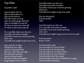 Cop Killer
Cop killer! yeah!
I got my black shirt on.
I got my black gloves on.
I got my ski mask on.
This shit's been too long.
I got my twelve gauge sawed off.
I got my headlights turned off.
I'm 'bout to bust some shots off.
I'm 'bout to dust some cops off.
I'm a cop killer, better you than me.
Cop killer, fuck police brutality!
Cop killer, I know your family's grieving,
(fuck 'em!)
Cop killer, but tonight we get even, ha ha.
I got my brain on hype.
Tonight'll be your night.
I got this long-assed knife.
And your neck looks just right.
My adrenaline's pumpin'.
I got my stereo bumpin'.
I'm 'bout to kill me somethin'.
A pig stopped me for nuthin'!
Cop killer, better you than me.
Cop killer, fuck police brutality!
Cop killer, I know your momma's grieving,
(fuck her!)
Cop killer, but tonight we get even, yeah!
Die, die, die pig, die!
Fuck the police!
Yeah!
Cop killer, better you than me.
I'm a cop killer, fuck police brutality!
Cop killer, I know your family's grieving,
(fuck 'em!)
Cop killer, but tonight we get even, ha ha ha ha, yeah!
Fuck the police!
Break it down.
Fuck the police, yeah!
Fuck the police, for Darryl Gates.
Fuck the police, for Rodney King.
Fuck the police, for my dead homies.
Fuck the police, for your freedom.
Fuck the police, don't be a pussy.
Fuck the police, have some muthafuckin' courage.
Fuck the police, sing along.
 