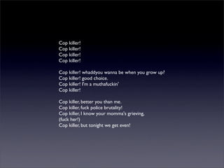Cop killer!
Cop killer!
Cop killer!
Cop killer!
Cop killer! whaddyou wanna be when you grow up?
Cop killer! good choice.
Cop killer! I'm a muthafuckin'
Cop killer!
Cop killer, better you than me.
Cop killer, fuck police brutality!
Cop killer, I know your momma's grieving,
(fuck her!)
Cop killer, but tonight we get even!
 