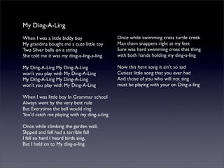 My Ding-A-Ling
When I was a little biddy boy
My grandma bought me a cute little toy
Two Silver bells on a string
She told me it was my ding-a-ling-a-ling
My Ding-A-Ling My Ding-A-Ling
won't you play with My Ding-A-Ling
My Ding-A-Ling My Ding-A-Ling
won't you play with My Ding-A-Ling
When I was little boy In Grammar school
Always went by the very best rule
But Everytime the bell would ring
You'd catch me playing with my ding-a-ling
Once while climbing the garden wall,
Slipped and fell had a terrible fall
I fell so hard I heard birds sing,
But I held on to My ding-a-ling
Once while swimming cross turtle creek
Man them snappers right at my feet
Sure was hard swimming cross that thing
with both hands holding my ding-a-ling
Now this here song it ain't so sad
Cutiest little song that you ever had
And those of you who will not sing
must be playing with your on Ding-a-ling
 
