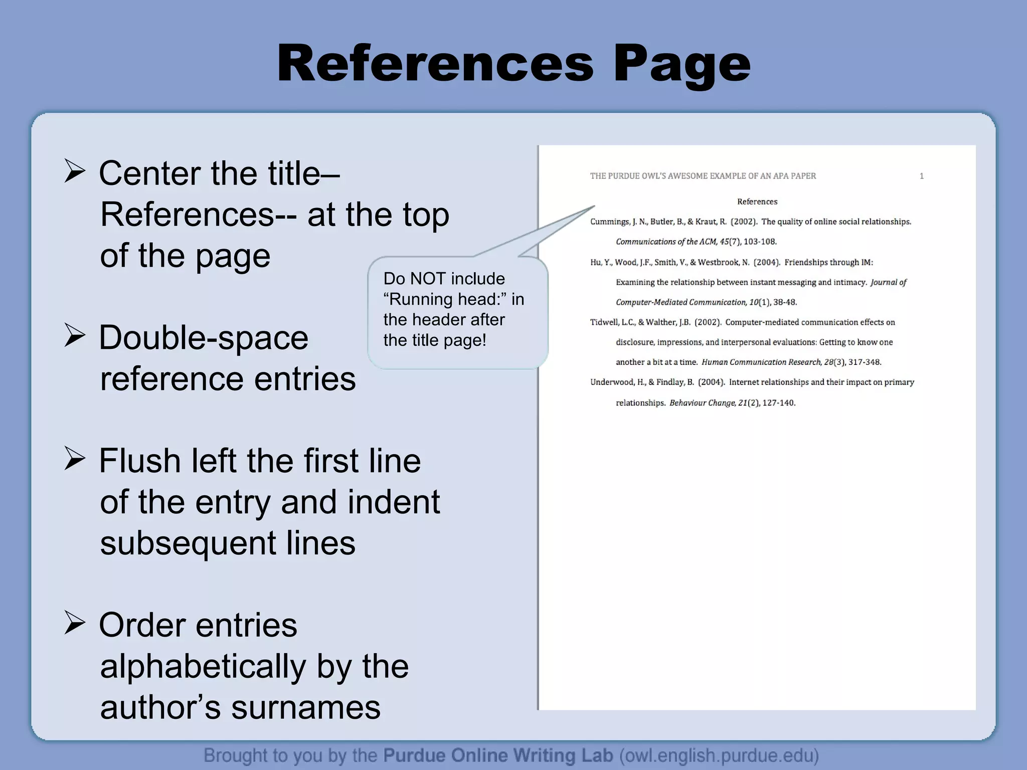 References Page Center the title–  References-- at the top of the page Double-space reference entries Flush left the first line of the entry and indent subsequent lines Order entries  alphabetically by the author’s surnames Do NOT include “Running head:” in the header after the title page! 