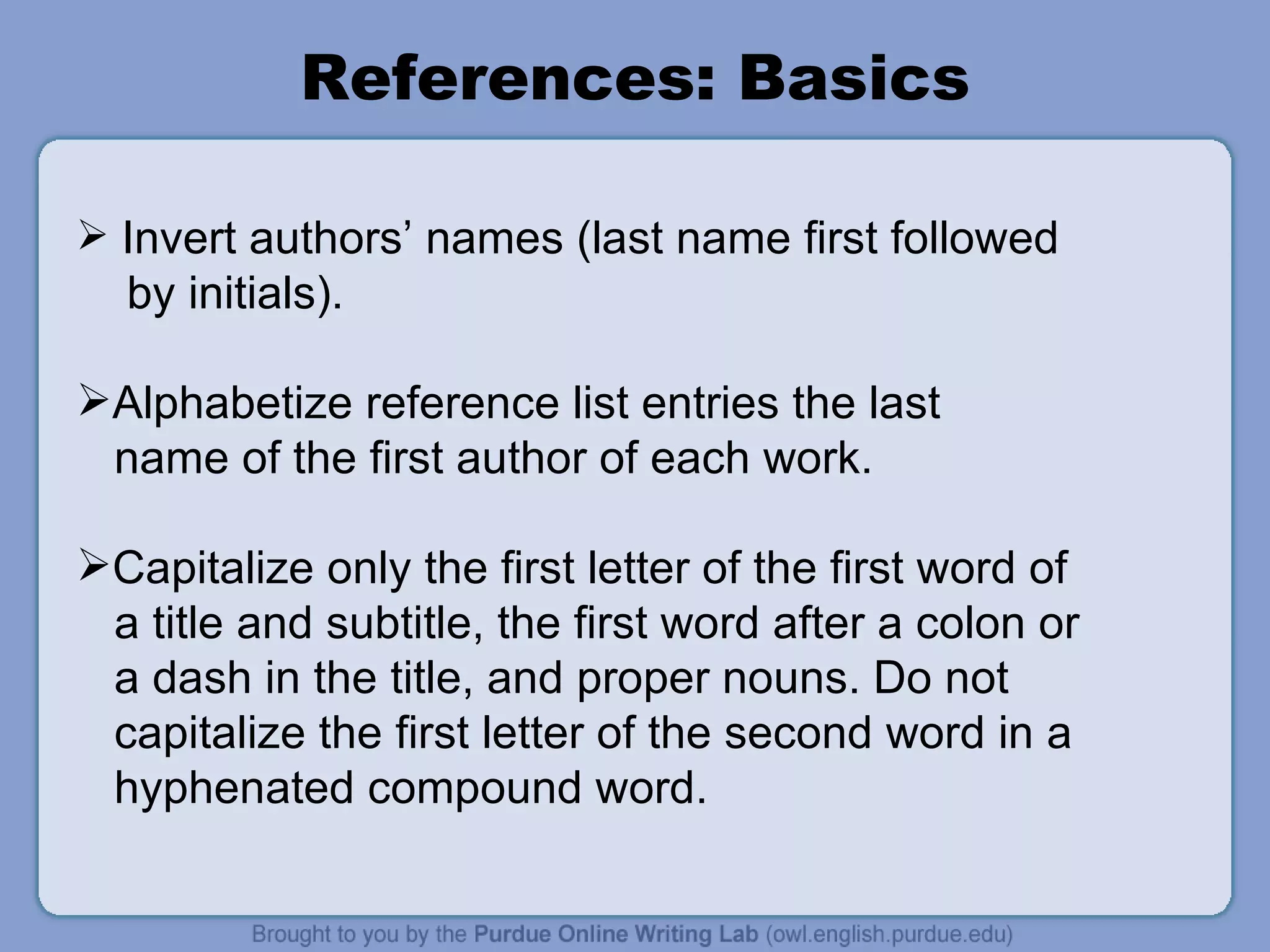 References: Basics Invert authors’ names (last name first followed  by initials). Alphabetize reference list entries the last name of the first author of each work. Capitalize only the first letter of the first word of a title and subtitle, the first word after a colon or a dash in the title, and proper nouns. Do not capitalize the first letter of the second word in a hyphenated compound word. 