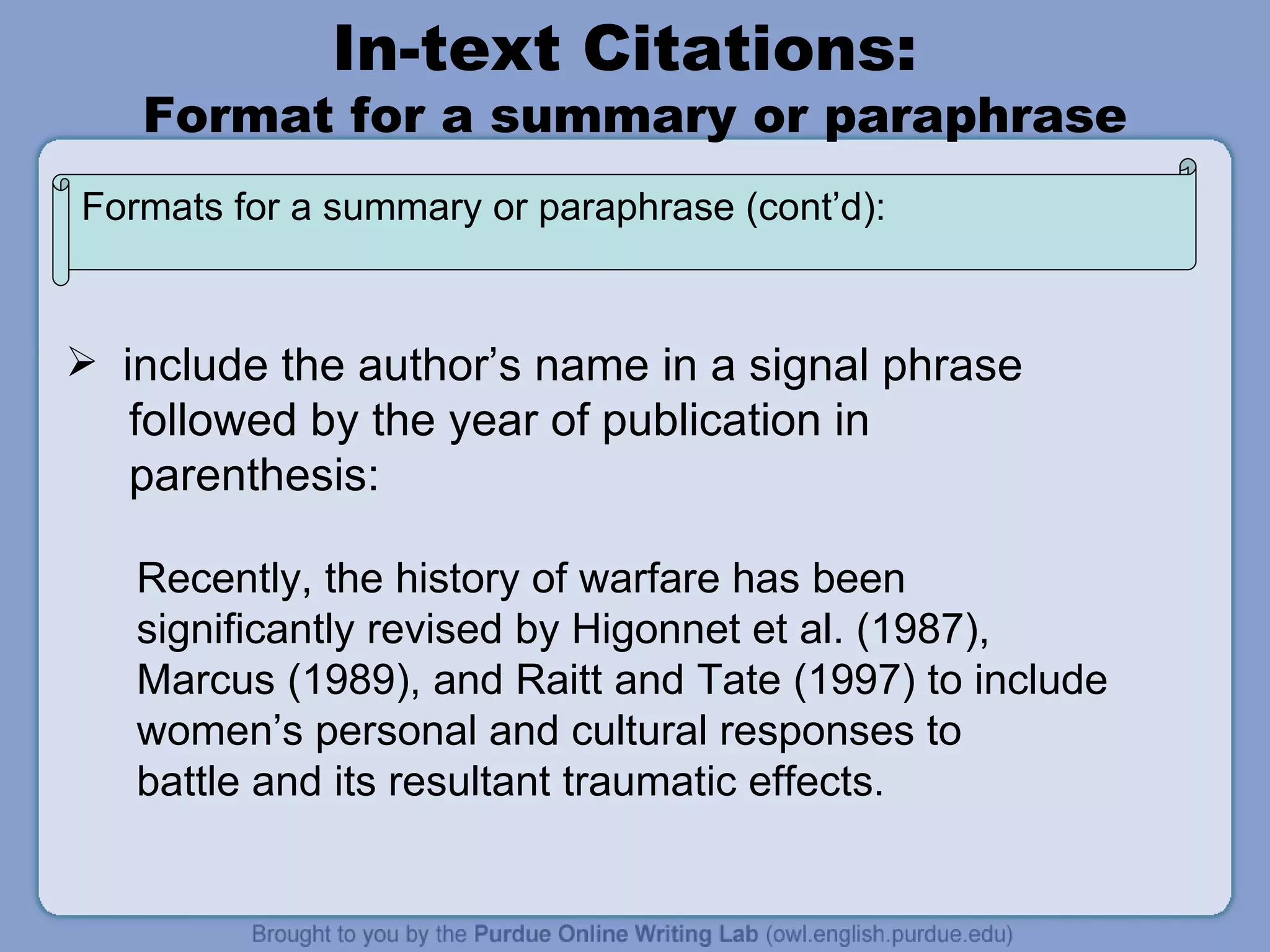 In-text Citations:  Format for a summary or paraphrase include the author’s name in a signal phrase followed by the year of publication in parenthesis: Recently, the history of warfare has been  significantly revised by Higonnet et al. (1987),  Marcus (1989), and Raitt and Tate (1997) to include women’s personal and cultural responses to battle and its resultant traumatic effects. Formats for a summary or paraphrase (cont’d): 