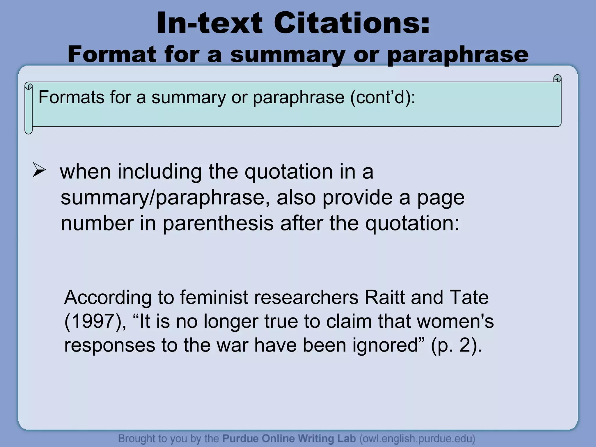 In-text Citations:  Format for a summary or paraphrase when including the quotation in a  summary/paraphrase, also provide a page number in parenthesis after the quotation: According to feminist researchers Raitt and Tate (1997), “It is no longer true to claim that women's responses to the war have been ignored” (p. 2). Formats for a summary or paraphrase (cont’d): 