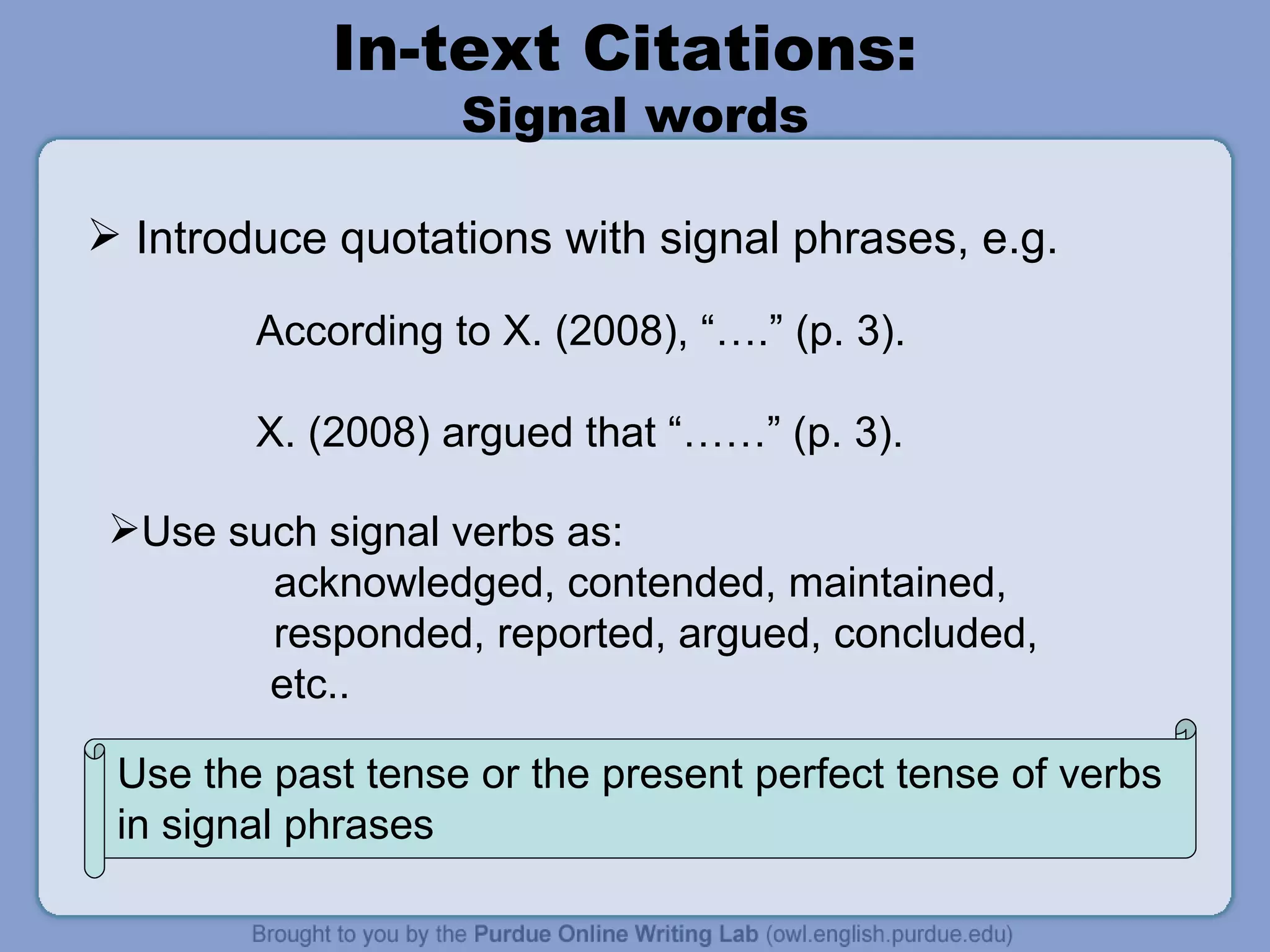 In-text Citations:  Signal words Introduce quotations with signal phrases, e.g. According to X. (2008), “….” (p. 3). X. (2008) argued that “……” (p. 3). Use the past tense or the present perfect tense of verbs in signal phrases  Use such signal verbs as: acknowledged, contended, maintained, responded, reported, argued, concluded,    etc.. 