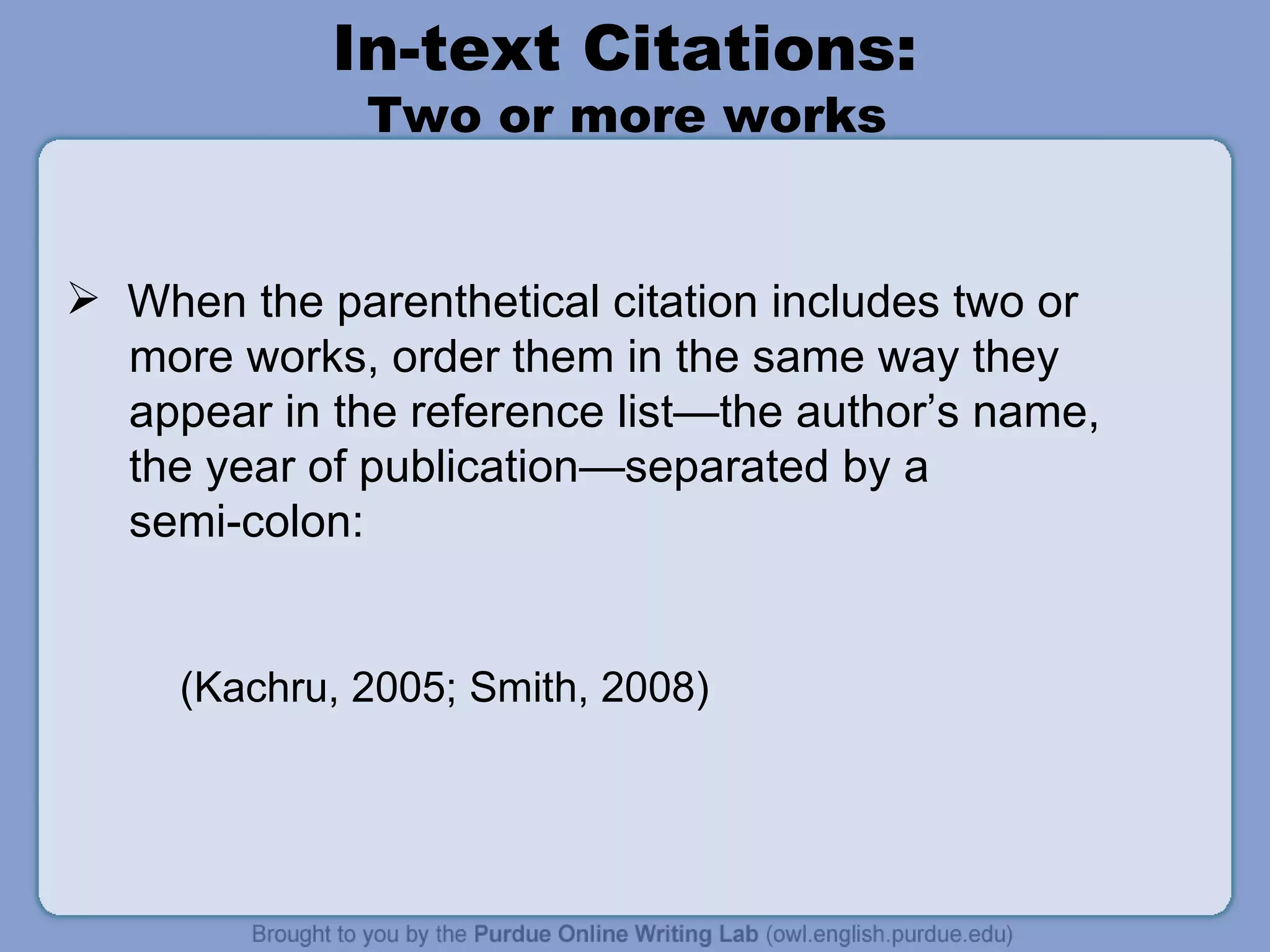 In-text Citations:  Two or more works  When the parenthetical citation includes two or more works, order them in the same way they appear in the reference list—the author’s name,  the year of publication—separated by a  semi-colon: (Kachru, 2005; Smith, 2008) 