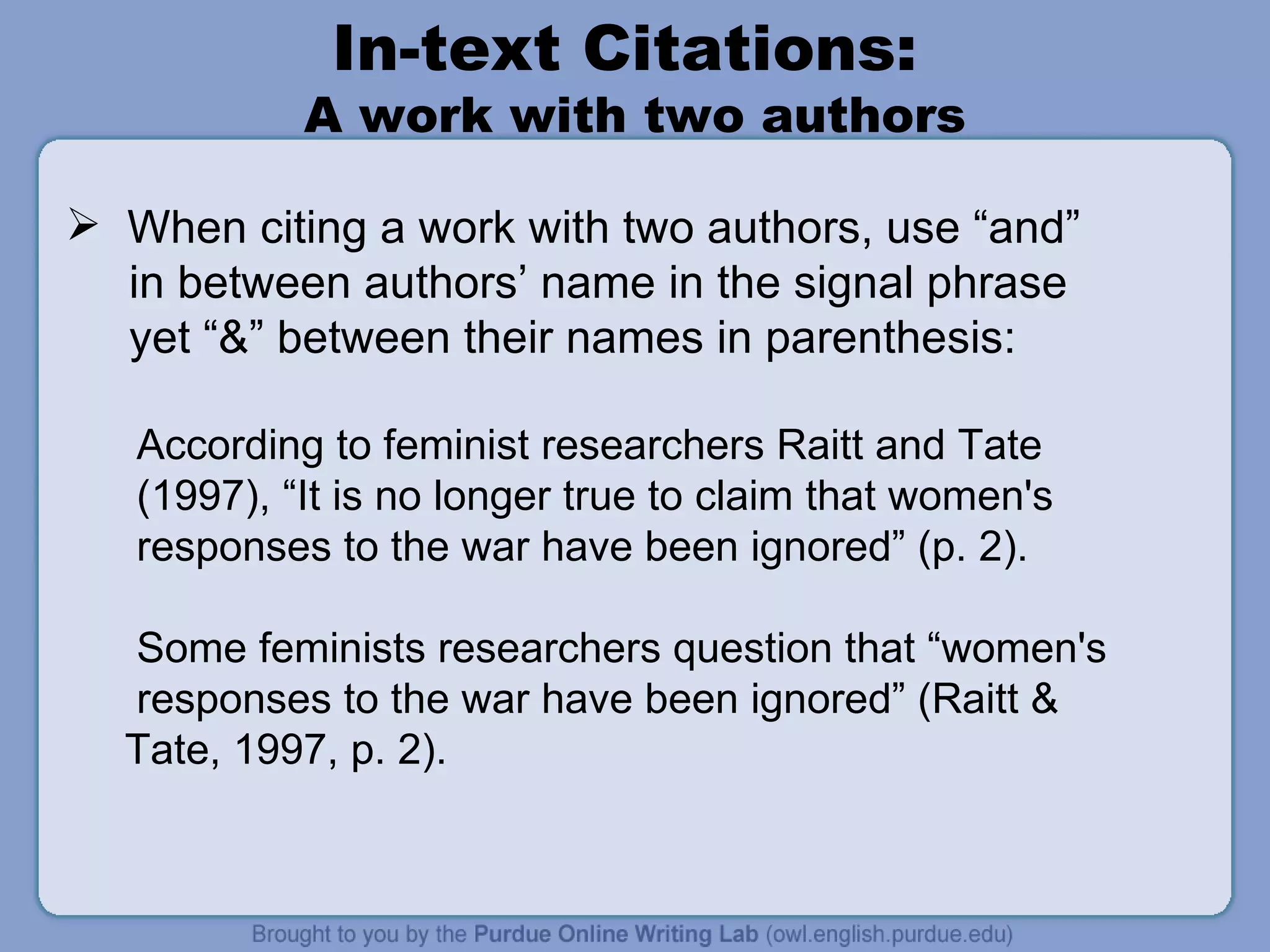 In-text Citations:  A work with two authors When citing a work with two authors, use “and” in between authors’ name in the signal phrase yet “&” between their names in parenthesis: According to feminist researchers Raitt and Tate (1997), “It is no longer true to claim that women's responses to the war have been ignored” (p. 2). Some feminists researchers question that “women's responses to the war have been ignored” (Raitt & Tate, 1997, p. 2). 