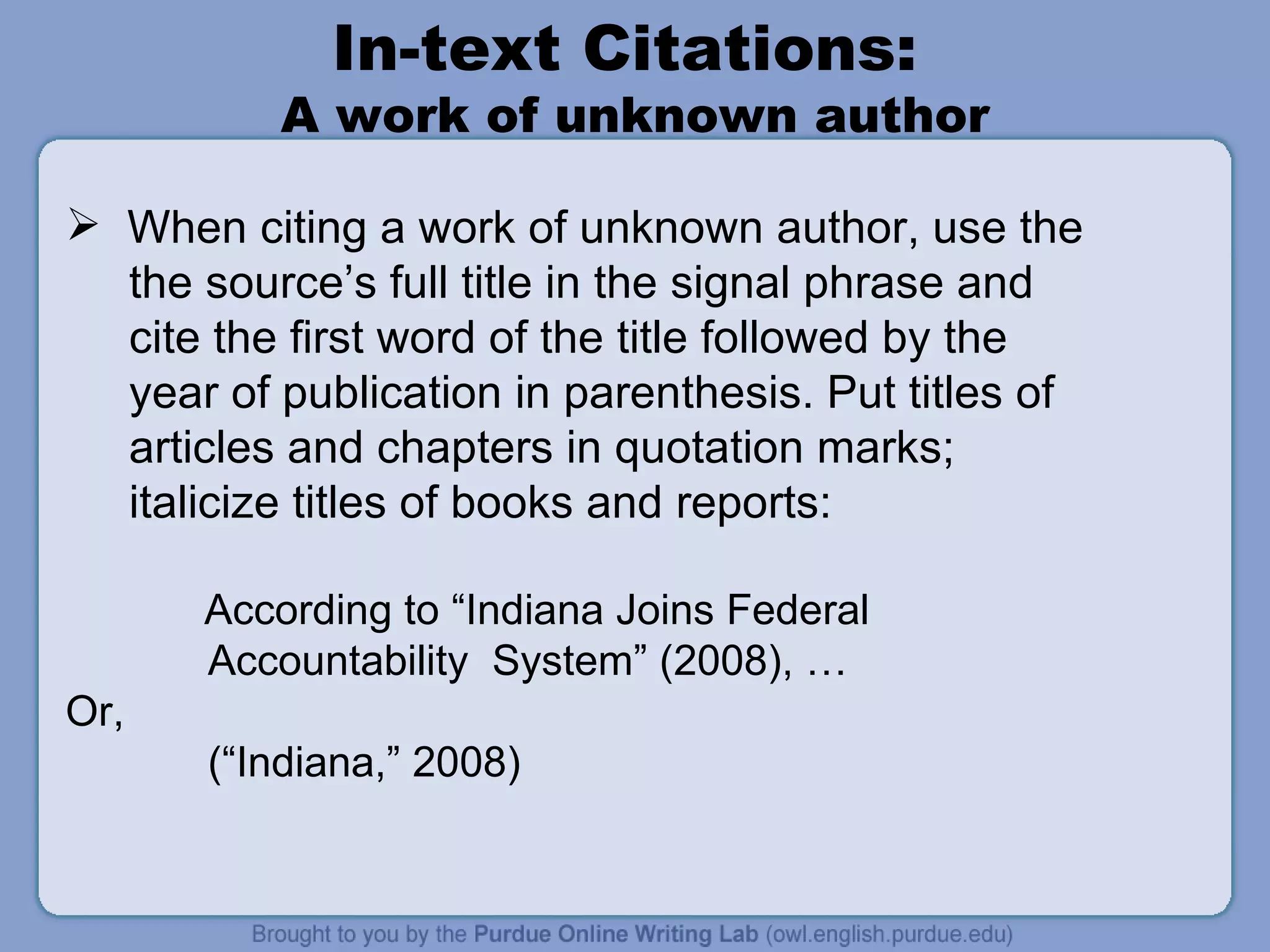 In-text Citations:  A work of unknown author When citing a work of unknown author, use the  the source’s full title in the signal phrase and  cite the first word of the title followed by the year of publication in parenthesis. Put titles of articles and chapters in quotation marks;  italicize titles of books and reports:   According to “Indiana Joins Federal Accountability  System” (2008), …  Or,  (“Indiana,” 2008) 