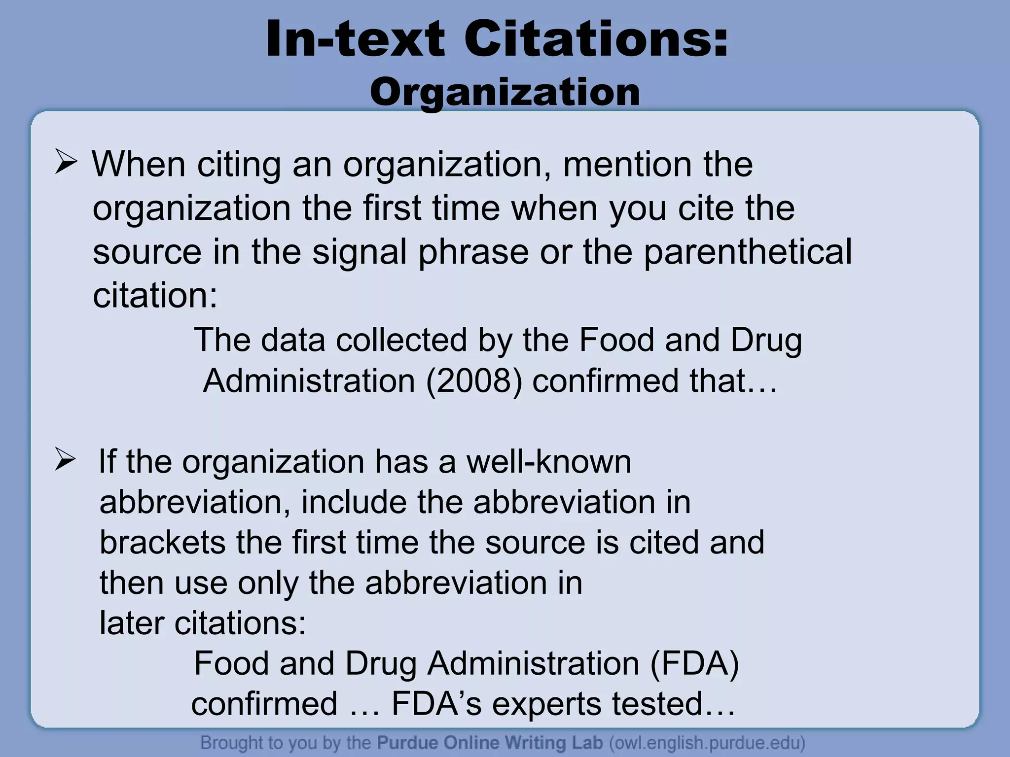 In-text Citations:  Organization When citing an organization, mention the organization the first time when you cite the  source in the signal phrase or the parenthetical citation: The data collected by the Food and Drug Administration (2008) confirmed that… If the organization has a well-known abbreviation, include the abbreviation in brackets the first time the source is cited and then use only the abbreviation in later citations: Food and Drug Administration (FDA)    confirmed … FDA’s experts tested… 