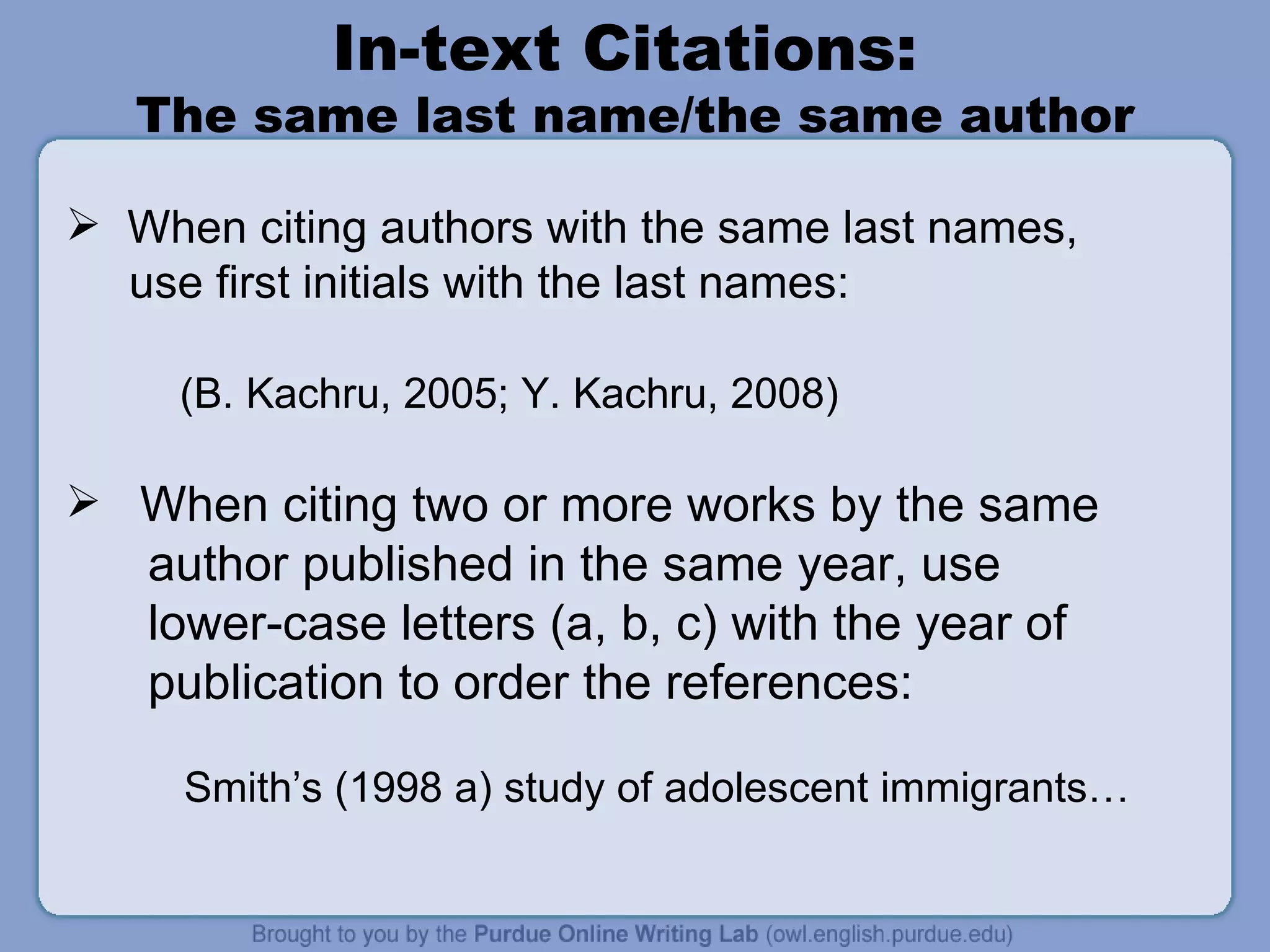 In-text Citations:  The same last name/the same author When citing authors with the same last names,  use first initials with the last names: (B. Kachru, 2005; Y. Kachru, 2008) When citing two or more works by the same author published in the same year, use  lower-case letters (a, b, c) with the year of publication to order the references: Smith’s (1998 a) study of adolescent immigrants… 