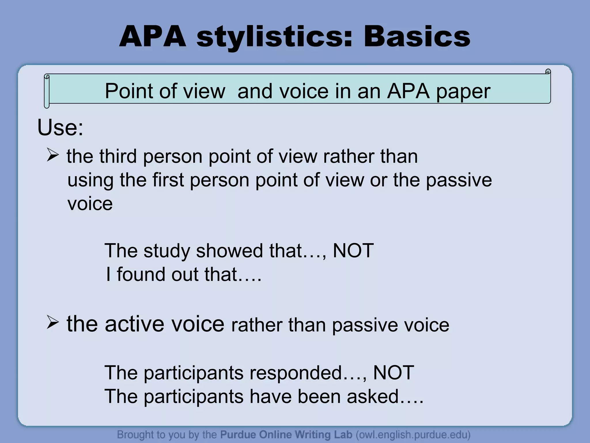 APA stylistics: Basics the third person point of view rather than using the first person point of view or the passive voice The study showed that…, NOT I found out that…. the active voice  rather than passive voice The participants responded…, NOT The participants have been asked…. Use: Point of view  and voice in an APA paper 
