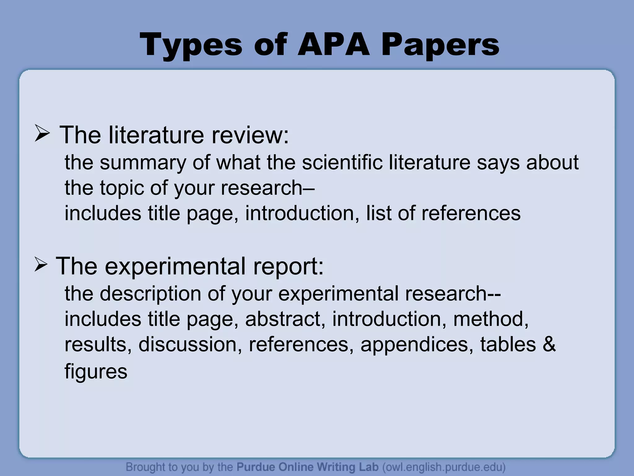 Types of APA Papers The literature review:  the summary of what the scientific literature says about the topic of your research–  includes title page, introduction, list of references The experimental report: the description of your experimental research-- includes title page, abstract, introduction, method, results, discussion, references, appendices, tables & figures   