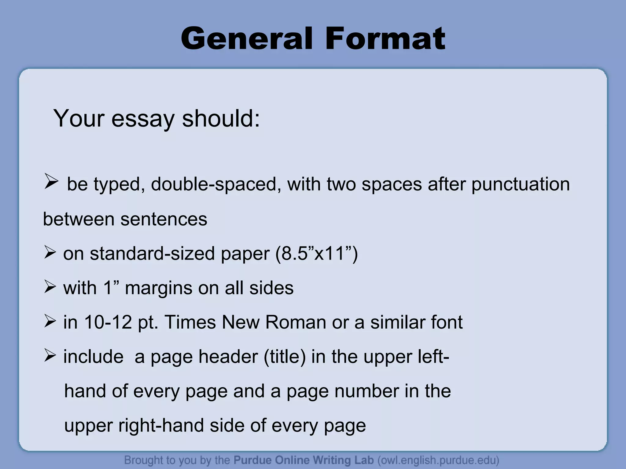 General Format be typed, double-spaced, with two spaces after punctuation between sentences on standard-sized paper (8.5”x11”) with 1” margins on all sides in 10-12 pt. Times New Roman or a similar font include  a page header (title) in the upper left- hand of every page and a page number in the  upper right-hand side of every page Your essay should: 