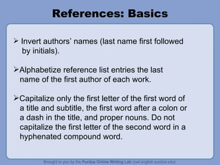 References: Basics Invert authors’ names (last name first followed  by initials). Alphabetize reference list entries the last name of the first author of each work. Capitalize only the first letter of the first word of a title and subtitle, the first word after a colon or a dash in the title, and proper nouns. Do not capitalize the first letter of the second word in a hyphenated compound word. 