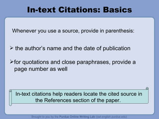 In-text Citations: Basics the author’s name and the date of publication for quotations and close paraphrases, provide a page number as well Whenever you use a source, provide in parenthesis:  In-text citations help readers locate the cited source in the References section of the paper.  