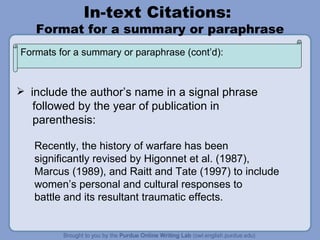 In-text Citations:  Format for a summary or paraphrase include the author’s name in a signal phrase followed by the year of publication in parenthesis: Recently, the history of warfare has been  significantly revised by Higonnet et al. (1987),  Marcus (1989), and Raitt and Tate (1997) to include women’s personal and cultural responses to battle and its resultant traumatic effects. Formats for a summary or paraphrase (cont’d): 