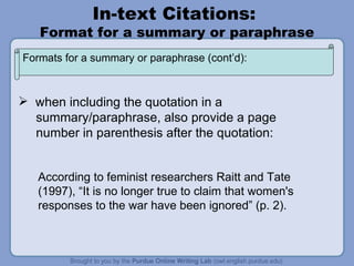 In-text Citations:  Format for a summary or paraphrase when including the quotation in a  summary/paraphrase, also provide a page number in parenthesis after the quotation: According to feminist researchers Raitt and Tate (1997), “It is no longer true to claim that women's responses to the war have been ignored” (p. 2). Formats for a summary or paraphrase (cont’d): 