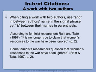 In-text Citations:  A work with two authors When citing a work with two authors, use “and” in between authors’ name in the signal phrase yet “&” between their names in parenthesis: According to feminist researchers Raitt and Tate (1997), “It is no longer true to claim that women's responses to the war have been ignored” (p. 2). Some feminists researchers question that “women's responses to the war have been ignored” (Raitt & Tate, 1997, p. 2). 