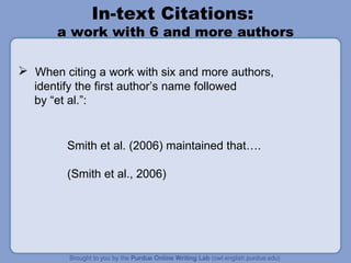 In-text Citations:  a work with 6 and more authors When citing a work with six and more authors,  identify the first author’s name followed  by “et al.”: Smith et al. (2006) maintained that…. (Smith et al., 2006)  