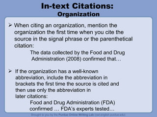 In-text Citations:  Organization When citing an organization, mention the organization the first time when you cite the  source in the signal phrase or the parenthetical citation: The data collected by the Food and Drug Administration (2008) confirmed that… If the organization has a well-known abbreviation, include the abbreviation in brackets the first time the source is cited and then use only the abbreviation in later citations: Food and Drug Administration (FDA)    confirmed … FDA’s experts tested… 