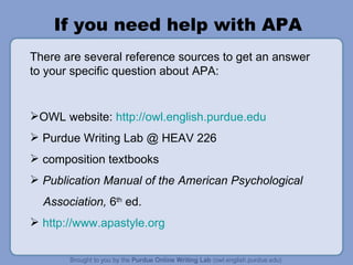 If you need help with APA There are several reference sources to get an answer to your specific question about APA: OWL website:  http://owl.english.purdue.edu   Purdue Writing Lab @ HEAV 226 composition textbooks Publication Manual of the American Psychological Association,  6 th  ed. http://www.apastyle.org   