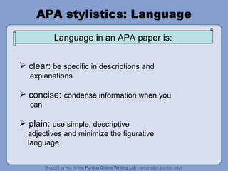 APA stylistics: Language clear:  be specific in descriptions and  explanations concise:  condense information when you can plain:  use simple, descriptive adjectives and minimize the figurative language Language in an APA paper is: 