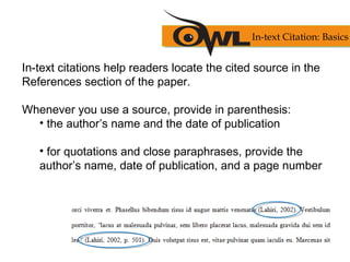 In-text citations help readers locate the cited source in the
References section of the paper.
Whenever you use a source, provide in parenthesis:
• the author’s name and the date of publication
• for quotations and close paraphrases, provide the
author’s name, date of publication, and a page number
In-text Citation: Basics
 