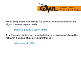 When citing a work with three to five authors, identify all authors in the
signal phrase or in parenthesis.
(Harklau, Siegal, & Losey, 1999)
In subsequent citations, only use the first author's last name followed by
"et al." in the signal phrase or in parentheses.
(Harklau et al., 1993)
In-Text Citation:
Works with 3-5 Authors
 