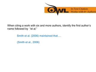 When citing a work with six and more authors, identify the first author’s
name followed by “et al.”
Smith et al. (2006) maintained that….
(Smith et al., 2006)
In-Text Citation:
Works with 6+ Authors
 