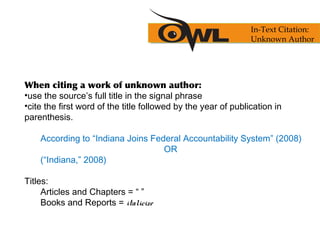 When citing a work of unknown author:
•use the source’s full title in the signal phrase
•cite the first word of the title followed by the year of publication in
parenthesis.
According to “Indiana Joins Federal Accountability System” (2008)
OR
(“Indiana,” 2008)
Titles:
Articles and Chapters = “ ”
Books and Reports = italicize
In-Text Citation:
Unknown Author
 