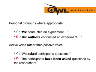 Personal pronouns where appropriate
•: “We conducted an experiment…”
•: “The authors conducted an experiment….”
Active voice rather than passive voice
•: “We asked participants questions.”
•: “The participants have been asked questions by
the researchers.”
Point of View &Voice
 