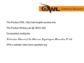The Purdue OWL: http://owl.english.purdue.edu
The Purdue Writing Lab @ HEAV 226
Composition textbooks
Publication Manual of the American Psychological Association, 6th
ed.
APA’s website: http://www.apastyle.org
Additional Resources
 