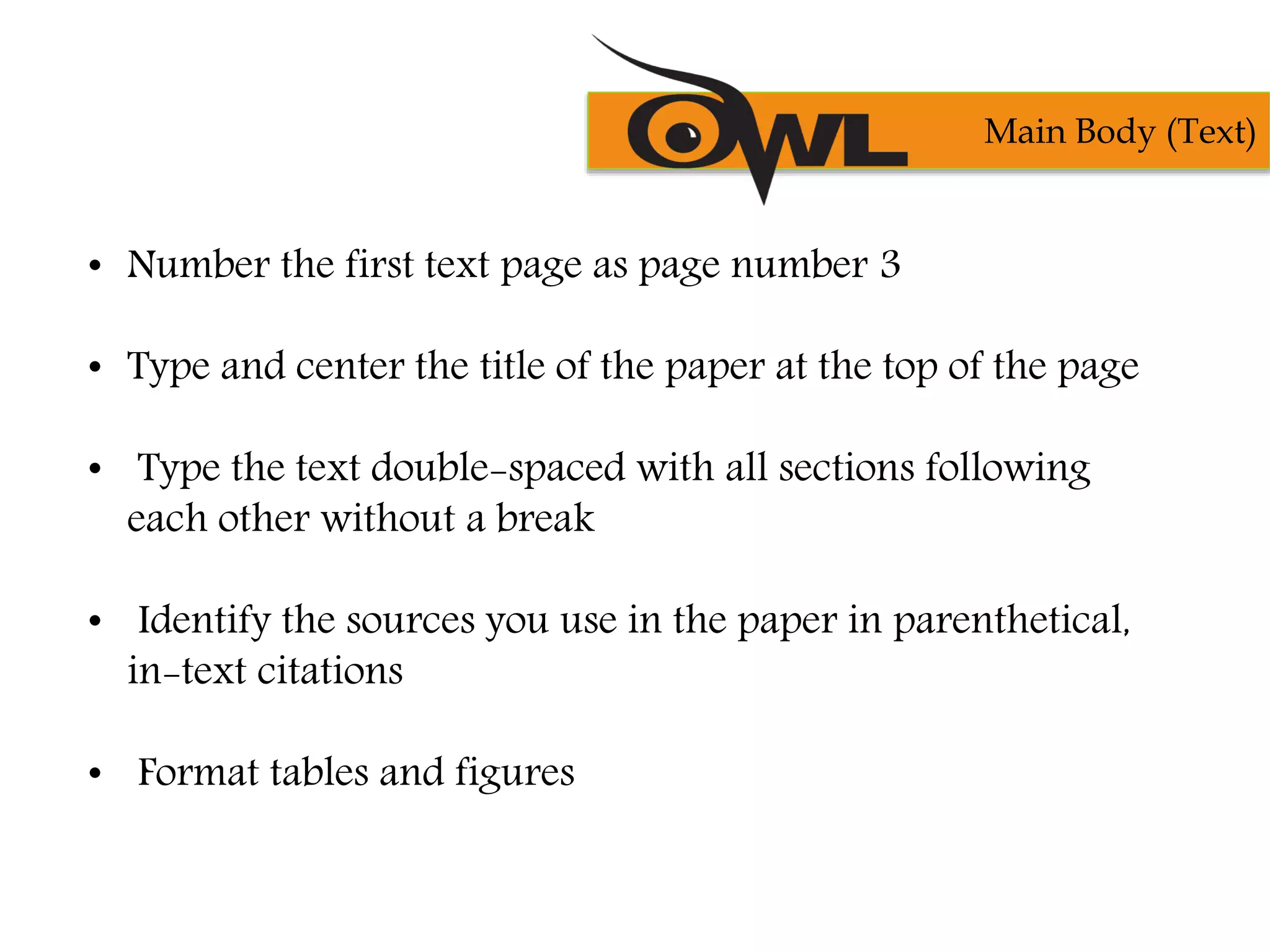 • Number the first text page as page number 3
• Type and center the title of the paper at the top of the page
• Type the text double-spaced with all sections following
each other without a break
• Identify the sources you use in the paper in parenthetical,
in-text citations
• Format tables and figures
Main Body (Text)
 