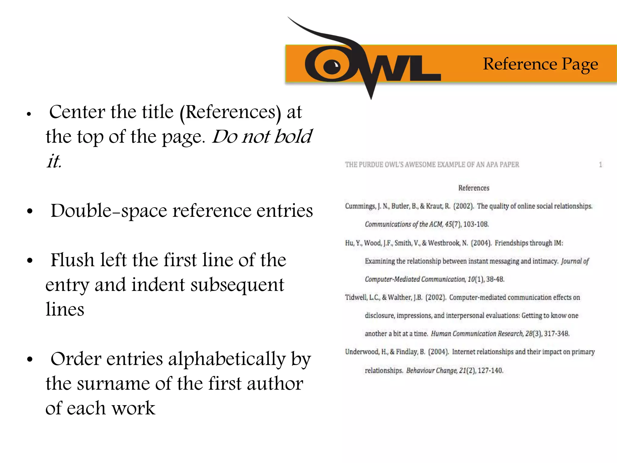 • Center the title (References) at
the top of the page. Do not bold
it.
• Double-space reference entries
• Flush left the first line of the
entry and indent subsequent
lines
• Order entries alphabetically by
the surname of the first author
of each work
Reference Page
 