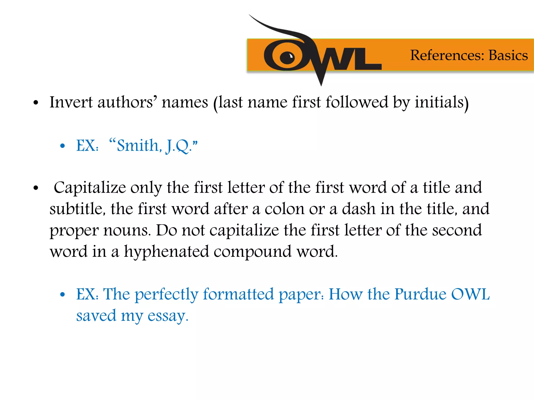 • Invert authors’ names (last name first followed by initials)
• EX:“Smith, J.Q.”
• Capitalize only the first letter of the first word of a title and
subtitle, the first word after a colon or a dash in the title, and
proper nouns. Do not capitalize the first letter of the second
word in a hyphenated compound word.
• EX: The perfectly formatted paper: How the Purdue OWL
saved my essay.
References: Basics
 