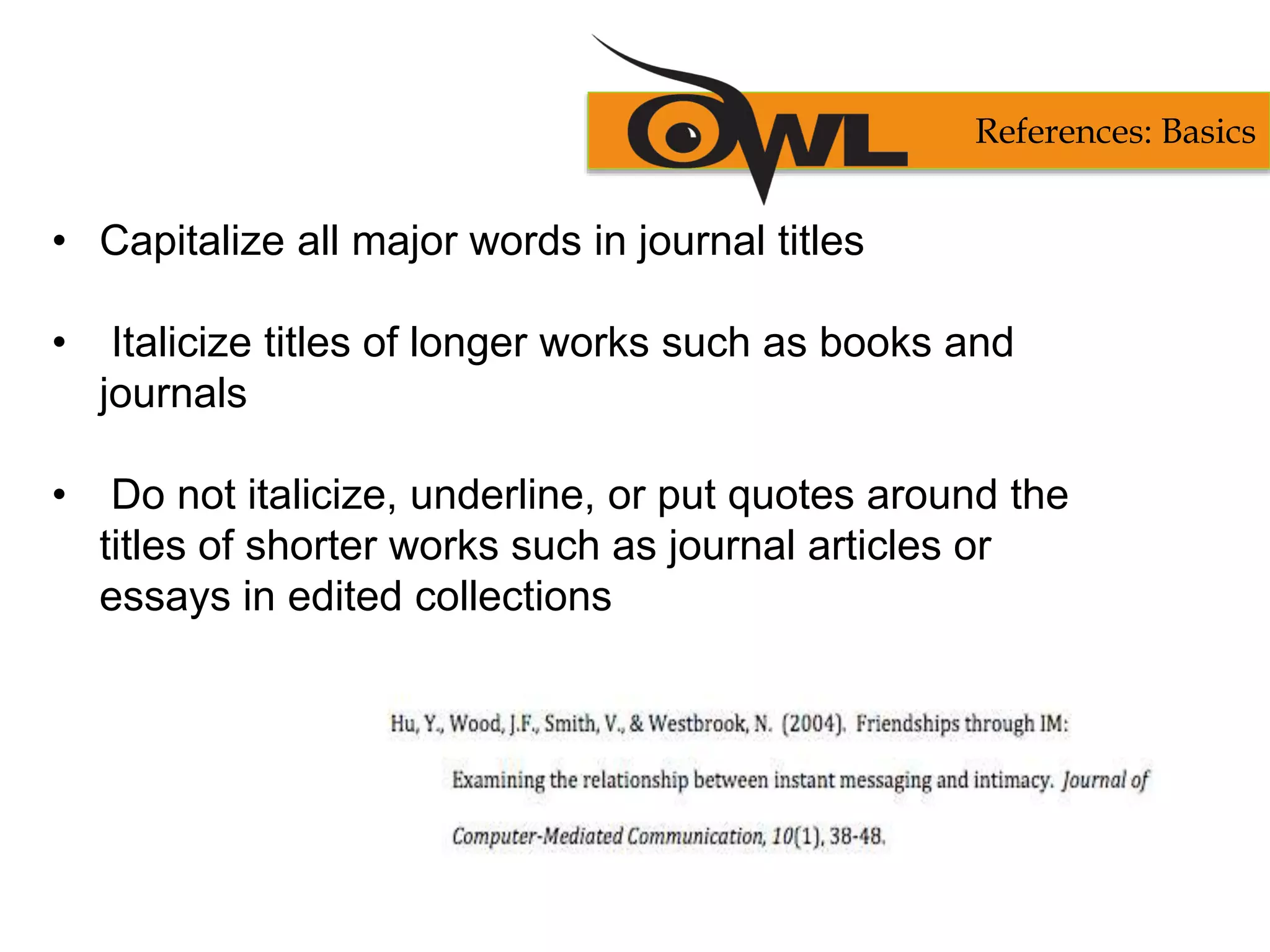• Capitalize all major words in journal titles
• Italicize titles of longer works such as books and
journals
• Do not italicize, underline, or put quotes around the
titles of shorter works such as journal articles or
essays in edited collections
References: Basics
 