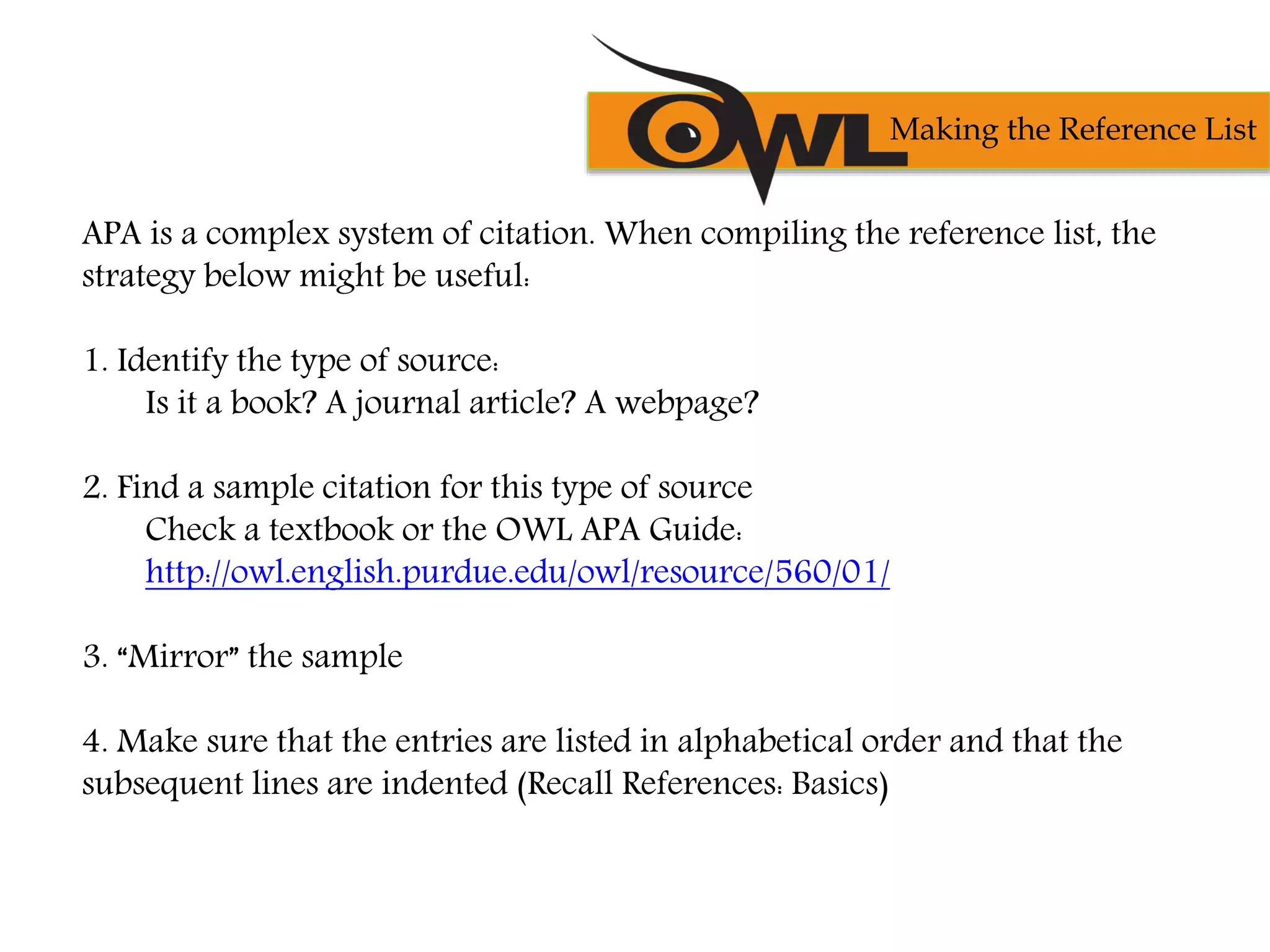 APA is a complex system of citation. When compiling the reference list, the
strategy below might be useful:
1. Identify the type of source:
Is it a book? A journal article? A webpage?
2. Find a sample citation for this type of source
Check a textbook or the OWL APA Guide:
http://owl.english.purdue.edu/owl/resource/560/01/
3. “Mirror” the sample
4. Make sure that the entries are listed in alphabetical order and that the
subsequent lines are indented (Recall References: Basics)
Making the Reference List
 