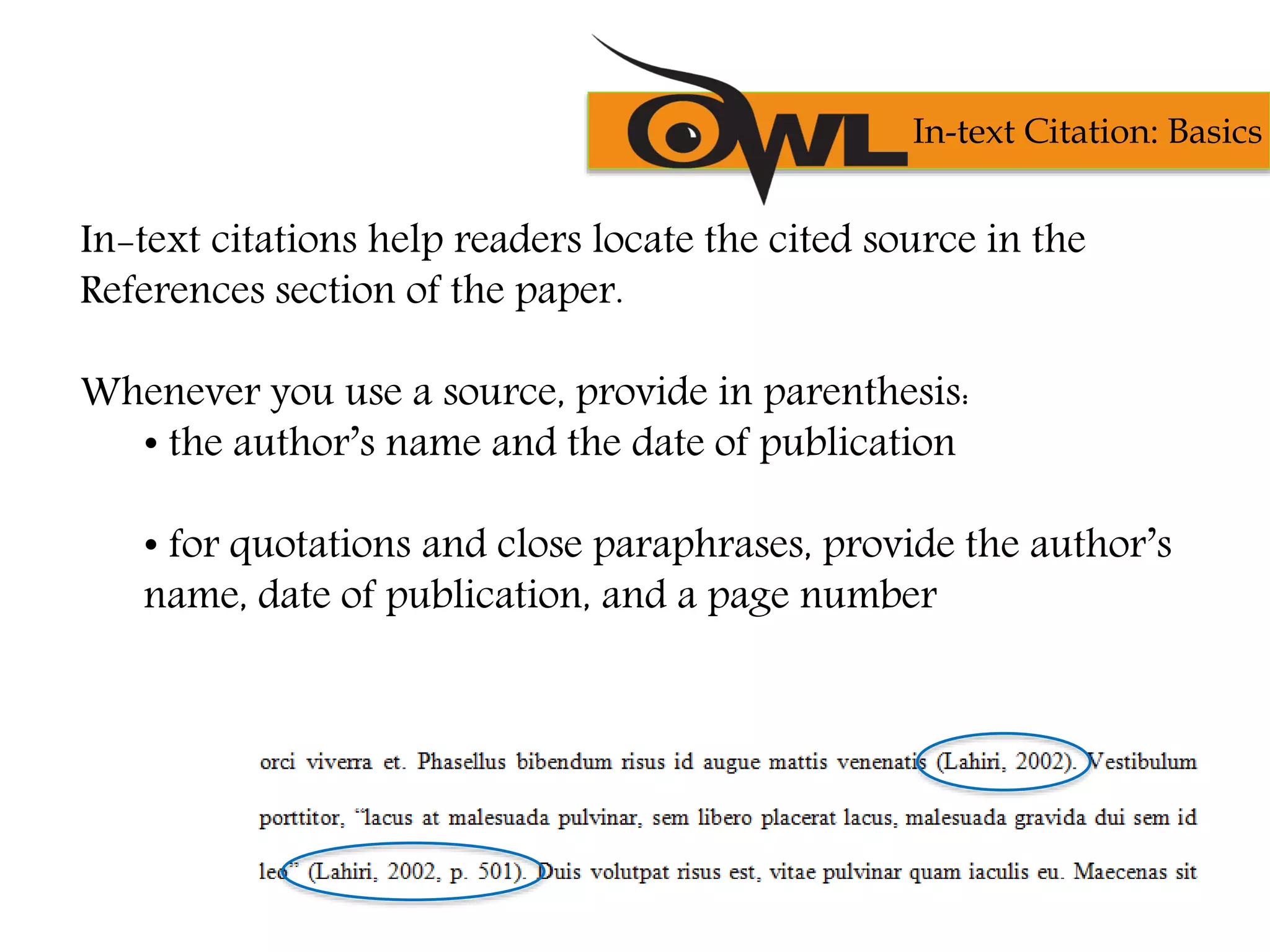 In-text citations help readers locate the cited source in the
References section of the paper.
Whenever you use a source, provide in parenthesis:
• the author’s name and the date of publication
• for quotations and close paraphrases, provide the author’s
name, date of publication, and a page number
In-text Citation: Basics
 