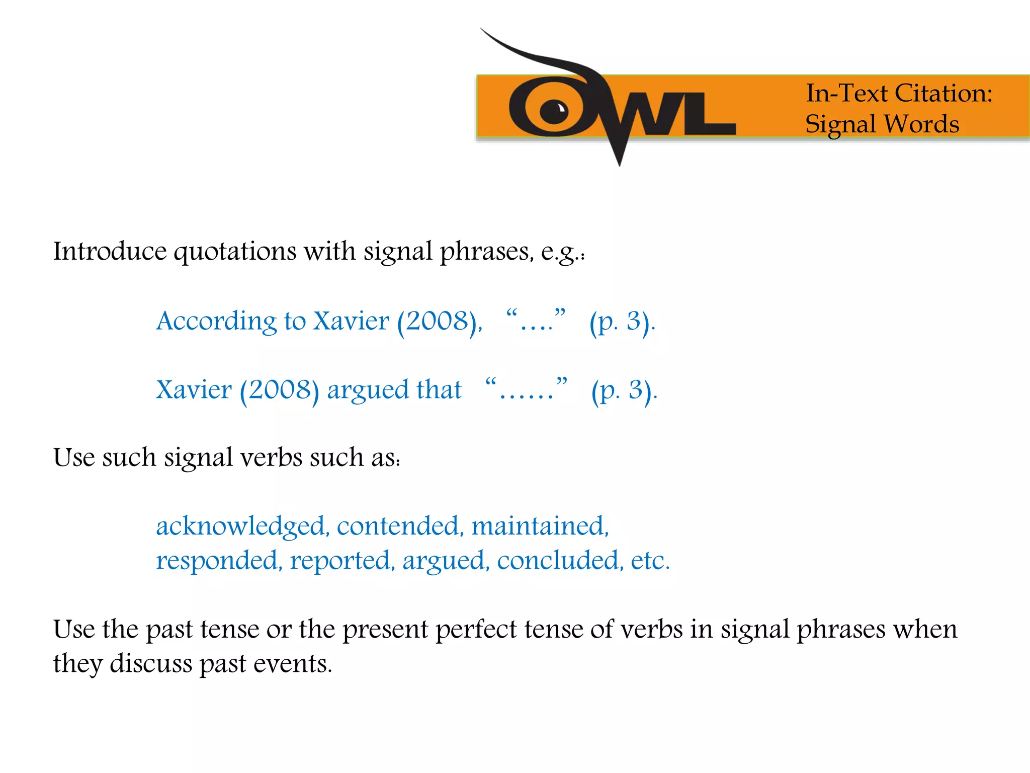 Introduce quotations with signal phrases, e.g.:
According to Xavier (2008), “….” (p. 3).
Xavier (2008) argued that “……” (p. 3).
Use such signal verbs such as:
acknowledged, contended, maintained,
responded, reported, argued, concluded, etc.
Use the past tense or the present perfect tense of verbs in signal phrases when
they discuss past events.
In-Text Citation:
Signal Words
 